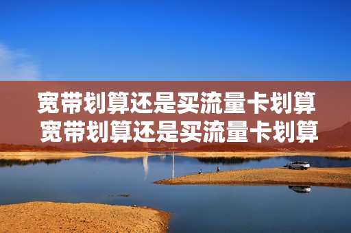 宽带划算还是买流量卡划算 宽带划算还是买流量卡划算一点