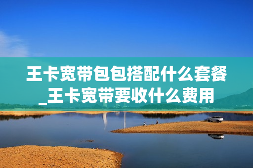 王卡宽带包包搭配什么套餐_王卡宽带要收什么费用