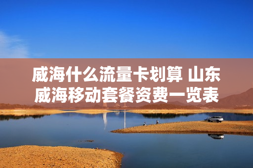 威海什么流量卡划算 山东威海移动套餐资费一览表
