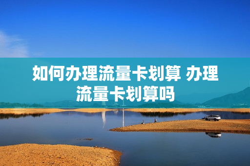 如何办理流量卡划算 办理流量卡划算吗