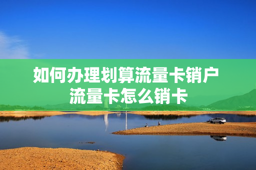 如何办理划算流量卡销户 流量卡怎么销卡
