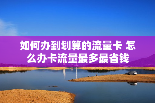 如何办到划算的流量卡 怎么办卡流量最多最省钱