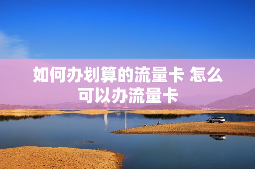 如何办划算的流量卡 怎么可以办流量卡
