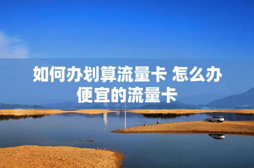 如何办划算流量卡 怎么办便宜的流量卡