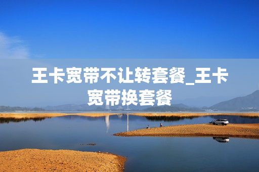 王卡宽带不让转套餐_王卡宽带换套餐
