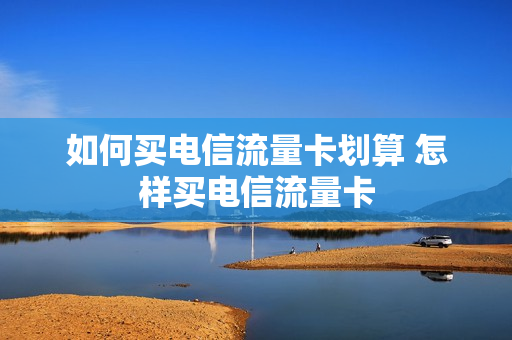 如何买电信流量卡划算 怎样买电信流量卡