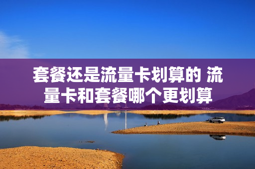 套餐还是流量卡划算的 流量卡和套餐哪个更划算