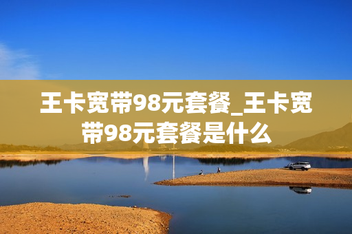 王卡宽带98元套餐_王卡宽带98元套餐是什么