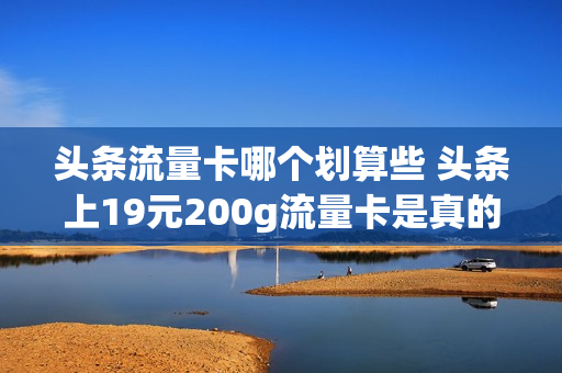 头条流量卡哪个划算些 头条上19元200g流量卡是真的吗