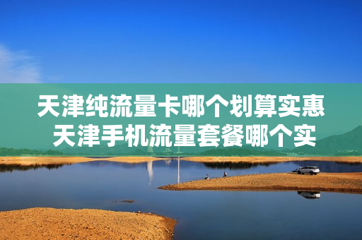 天津纯流量卡哪个划算实惠 天津手机流量套餐哪个实惠