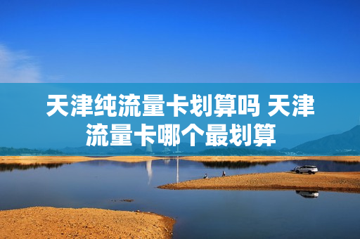天津纯流量卡划算吗 天津流量卡哪个最划算