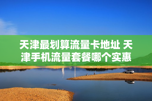 天津最划算流量卡地址 天津手机流量套餐哪个实惠