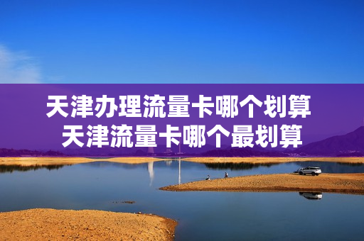 天津办理流量卡哪个划算 天津流量卡哪个最划算
