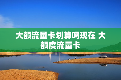 大额流量卡划算吗现在 大额度流量卡