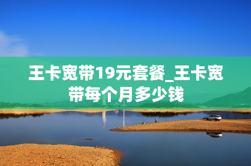 王卡宽带19元套餐_王卡宽带每个月多少钱