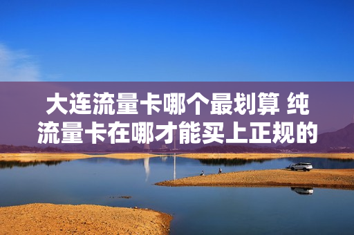 大连流量卡哪个最划算 纯流量卡在哪才能买上正规的