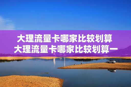 大理流量卡哪家比较划算 大理流量卡哪家比较划算一点