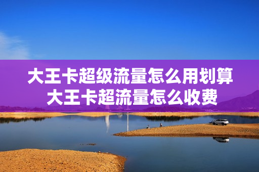 大王卡超级流量怎么用划算 大王卡超流量怎么收费