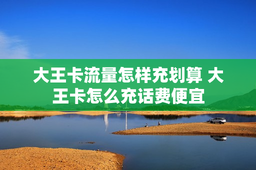 大王卡流量怎样充划算 大王卡怎么充话费便宜