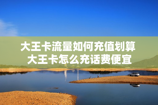 大王卡流量如何充值划算 大王卡怎么充话费便宜
