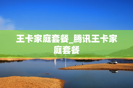王卡家庭套餐_腾讯王卡家庭套餐