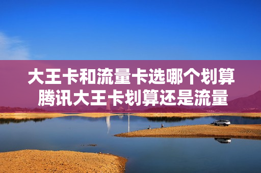 大王卡和流量卡选哪个划算 腾讯大王卡划算还是流量卡划算
