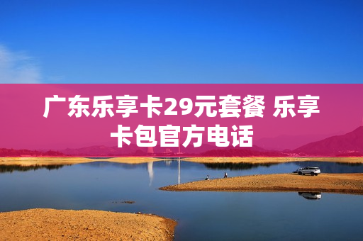 广东乐享卡29元套餐 乐享卡包官方电话
