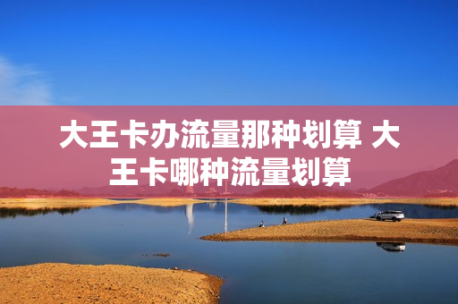 大王卡办流量那种划算 大王卡哪种流量划算