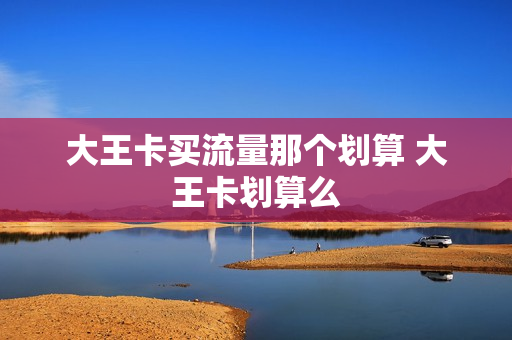 大王卡买流量那个划算 大王卡划算么