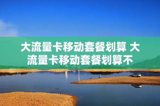 大流量卡移动套餐划算 大流量卡移动套餐划算不
