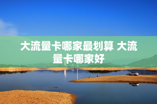 大流量卡哪家最划算 大流量卡哪家好