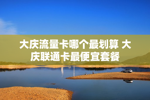大庆流量卡哪个最划算 大庆联通卡最便宜套餐