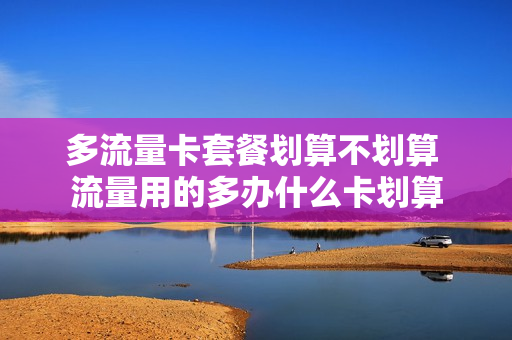多流量卡套餐划算不划算 流量用的多办什么卡划算