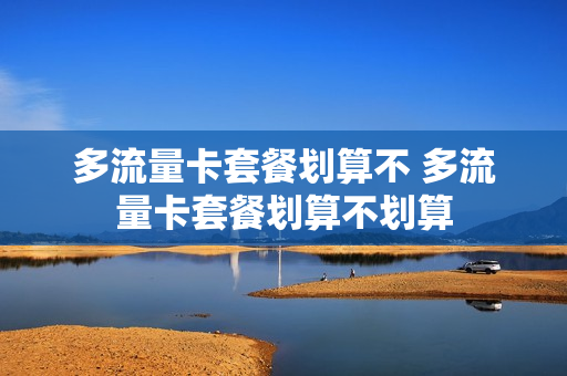 多流量卡套餐划算不 多流量卡套餐划算不划算