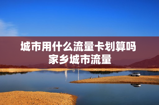 城市用什么流量卡划算吗 家乡城市流量
