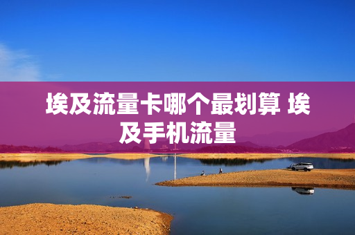 埃及流量卡哪个最划算 埃及手机流量