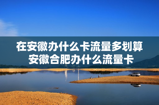 在安徽办什么卡流量多划算 安徽合肥办什么流量卡