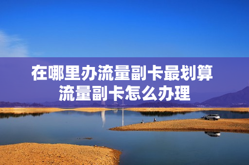在哪里办流量副卡最划算 流量副卡怎么办理