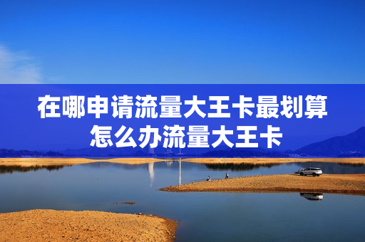 在哪申请流量大王卡最划算 怎么办流量大王卡