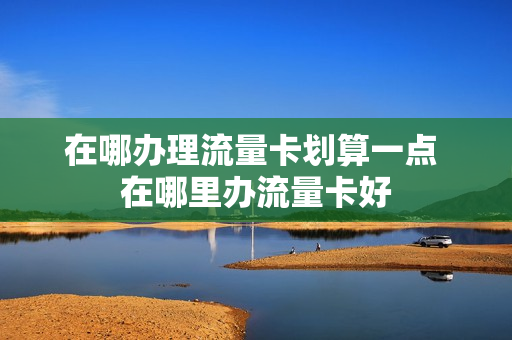 在哪办理流量卡划算一点 在哪里办流量卡好