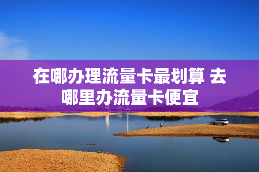 在哪办理流量卡最划算 去哪里办流量卡便宜