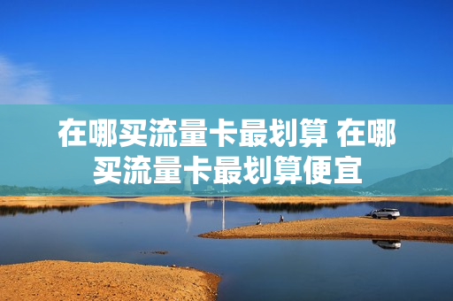在哪买流量卡最划算 在哪买流量卡最划算便宜