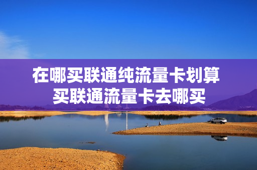 在哪买联通纯流量卡划算 买联通流量卡去哪买