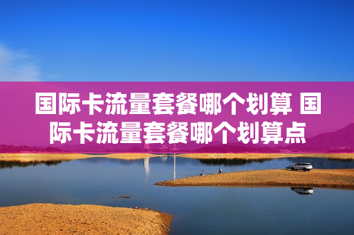 国际卡流量套餐哪个划算 国际卡流量套餐哪个划算点