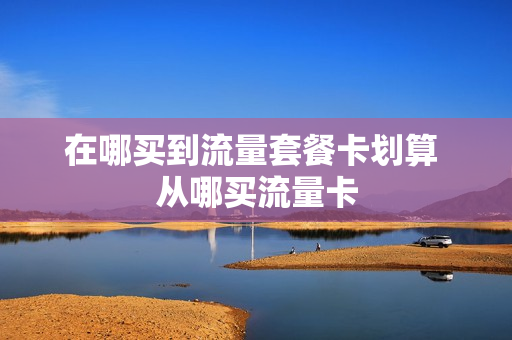 在哪买到流量套餐卡划算 从哪买流量卡