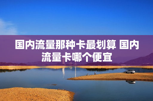 国内流量那种卡最划算 国内流量卡哪个便宜