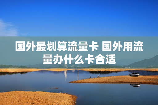 国外最划算流量卡 国外用流量办什么卡合适