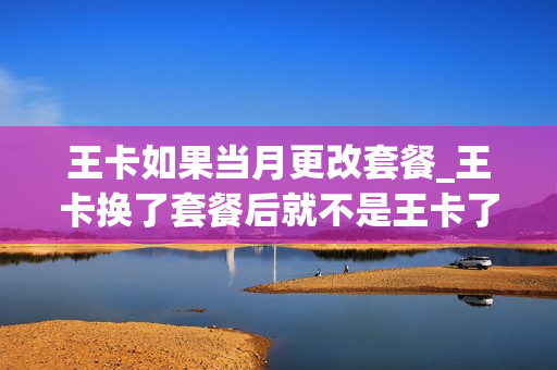 王卡如果当月更改套餐_王卡换了套餐后就不是王卡了吗