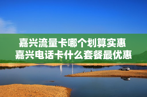 嘉兴流量卡哪个划算实惠 嘉兴电话卡什么套餐最优惠
