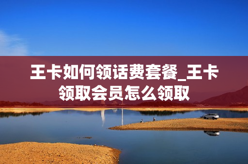 王卡如何领话费套餐_王卡领取会员怎么领取